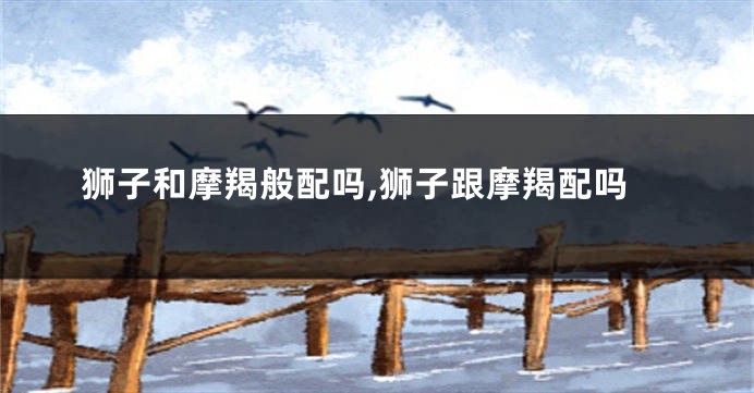 狮子和摩羯般配吗,狮子跟摩羯配吗
