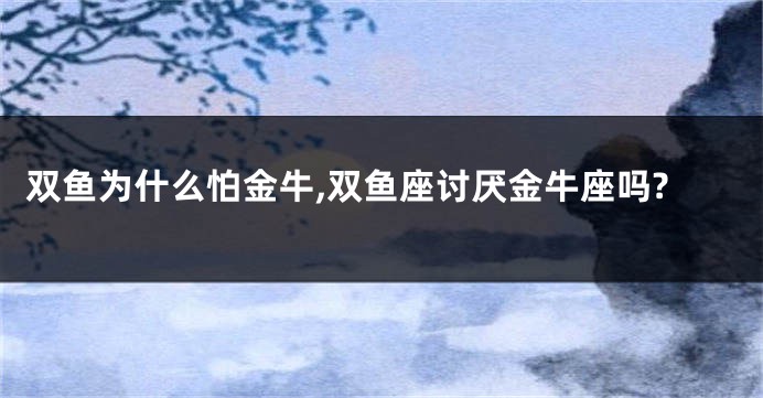 双鱼为什么怕金牛,双鱼座讨厌金牛座吗?