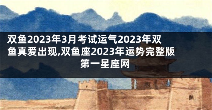 双鱼2023年3月考试运气2023年双鱼真爱出现,双鱼座2023年运势完整版第一星座网