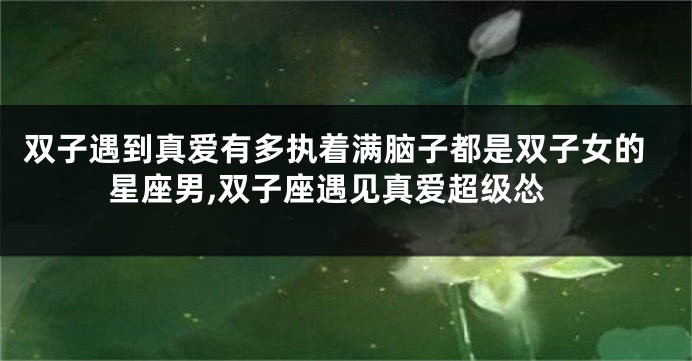 双子遇到真爱有多执着满脑子都是双子女的星座男,双子座遇见真爱超级怂