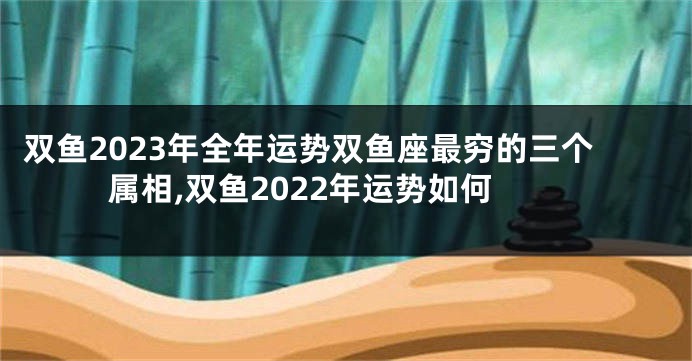 双鱼2023年全年运势双鱼座最穷的三个属相,双鱼2022年运势如何