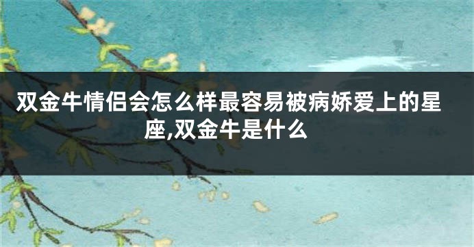 双金牛情侣会怎么样最容易被病娇爱上的星座,双金牛是什么