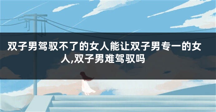 双子男驾驭不了的女人能让双子男专一的女人,双子男难驾驭吗