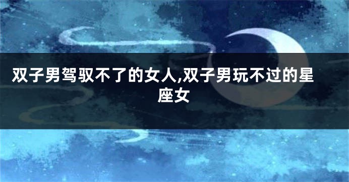 双子男驾驭不了的女人,双子男玩不过的星座女