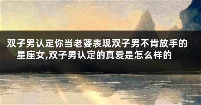 双子男认定你当老婆表现双子男不肯放手的星座女,双子男认定的真爱是怎么样的