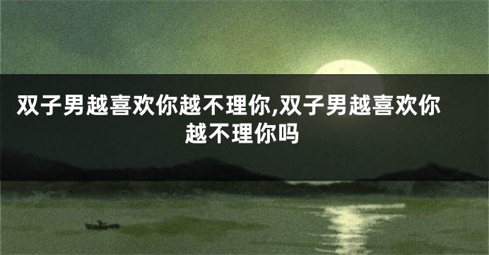 双子男越喜欢你越不理你,双子男越喜欢你越不理你吗