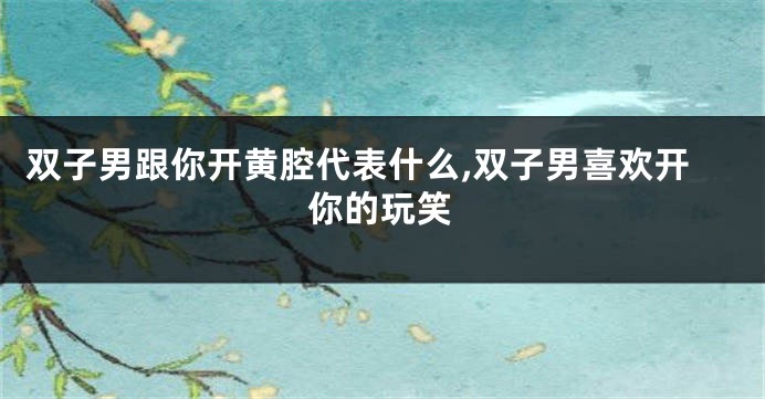 双子男跟你开黄腔代表什么,双子男喜欢开你的玩笑