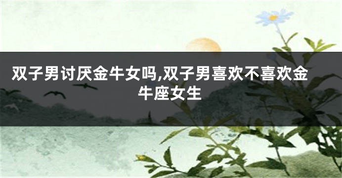 双子男讨厌金牛女吗,双子男喜欢不喜欢金牛座女生