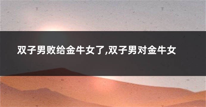 双子男败给金牛女了,双子男对金牛女