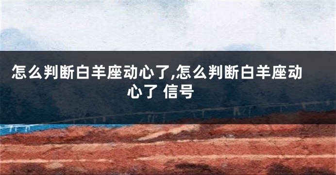 怎么判断白羊座动心了,怎么判断白羊座动心了 信号