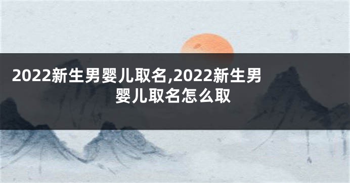 2022新生男婴儿取名,2022新生男婴儿取名怎么取