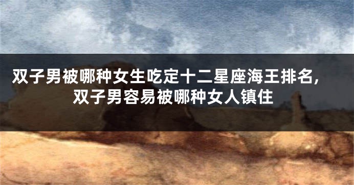 双子男被哪种女生吃定十二星座海王排名,双子男容易被哪种女人镇住