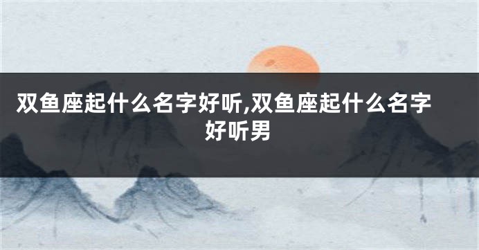 双鱼座起什么名字好听,双鱼座起什么名字好听男