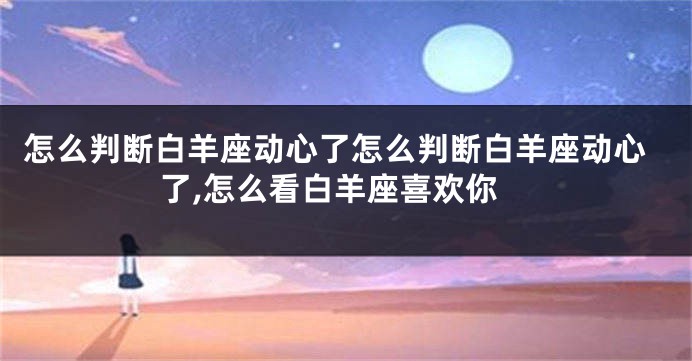 怎么判断白羊座动心了怎么判断白羊座动心了,怎么看白羊座喜欢你
