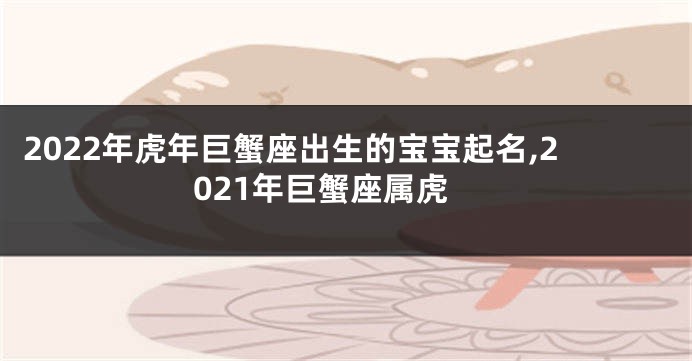 2022年虎年巨蟹座出生的宝宝起名,2021年巨蟹座属虎