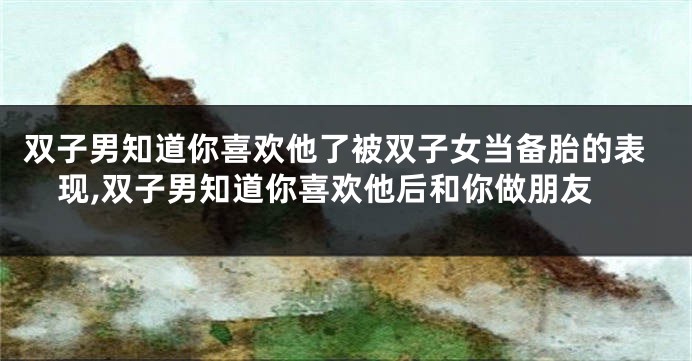 双子男知道你喜欢他了被双子女当备胎的表现,双子男知道你喜欢他后和你做朋友