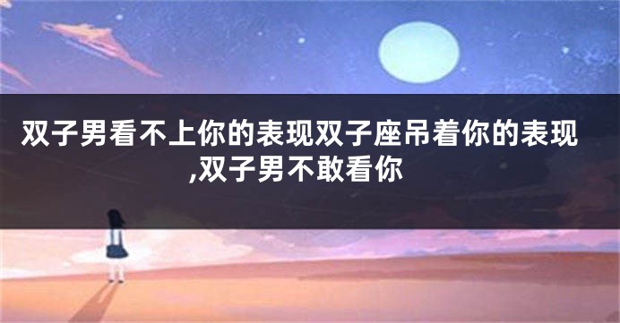 双子男看不上你的表现双子座吊着你的表现,双子男不敢看你