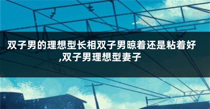 双子男的理想型长相双子男晾着还是粘着好,双子男理想型妻子