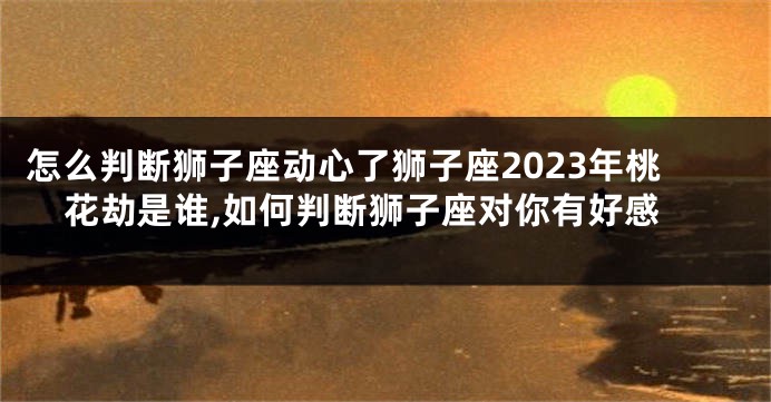 怎么判断狮子座动心了狮子座2023年桃花劫是谁,如何判断狮子座对你有好感