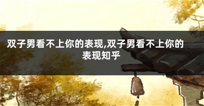 双子男看不上你的表现,双子男看不上你的表现知乎