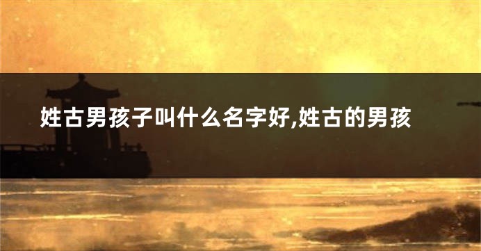 姓古男孩子叫什么名字好,姓古的男孩