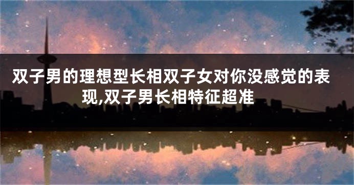双子男的理想型长相双子女对你没感觉的表现,双子男长相特征超准