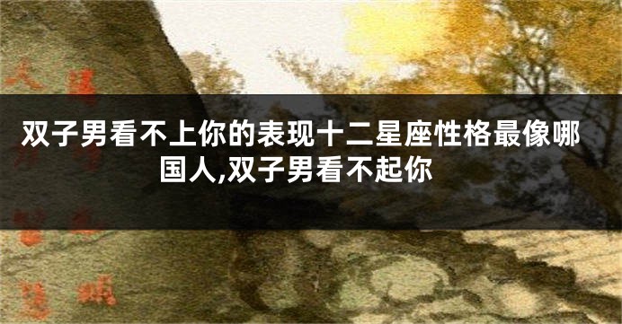双子男看不上你的表现十二星座性格最像哪国人,双子男看不起你