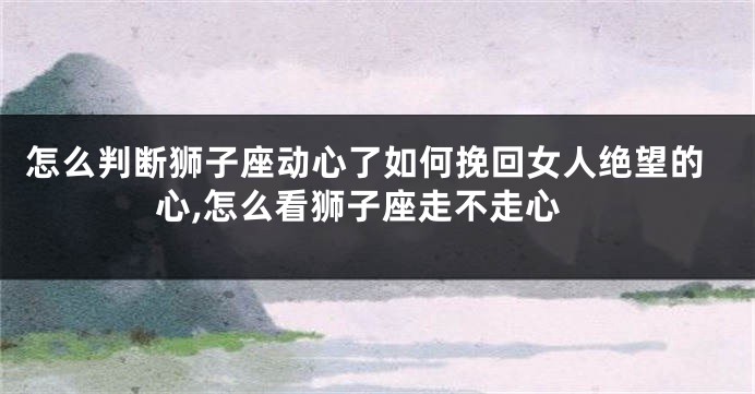 怎么判断狮子座动心了如何挽回女人绝望的心,怎么看狮子座走不走心