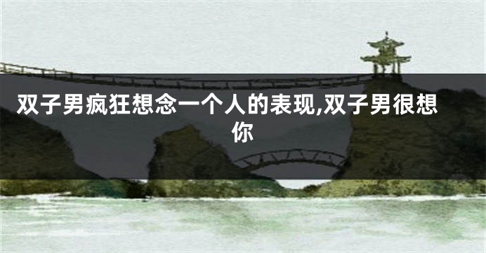 双子男疯狂想念一个人的表现,双子男很想你