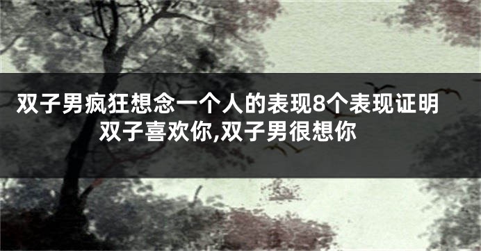 双子男疯狂想念一个人的表现8个表现证明双子喜欢你,双子男很想你