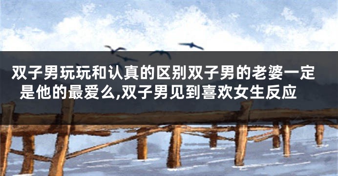 双子男玩玩和认真的区别双子男的老婆一定是他的最爱么,双子男见到喜欢女生反应