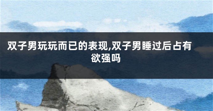 双子男玩玩而已的表现,双子男睡过后占有欲强吗