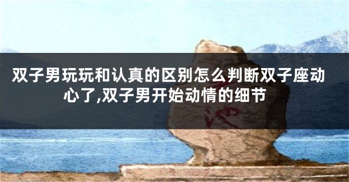 双子男玩玩和认真的区别怎么判断双子座动心了,双子男开始动情的细节