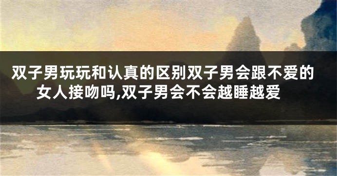 双子男玩玩和认真的区别双子男会跟不爱的女人接吻吗,双子男会不会越睡越爱