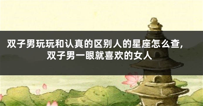 双子男玩玩和认真的区别人的星座怎么查,双子男一眼就喜欢的女人