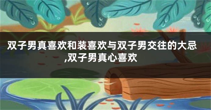 双子男真喜欢和装喜欢与双子男交往的大忌,双子男真心喜欢