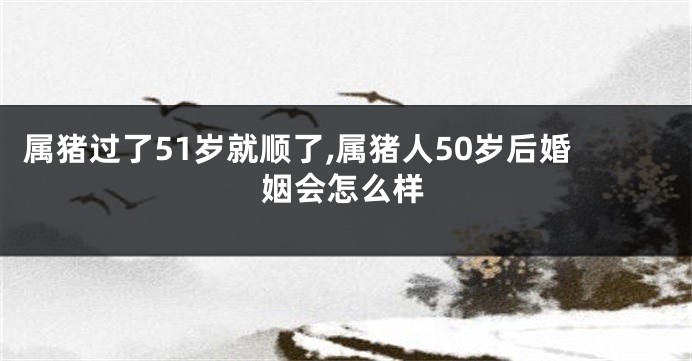 属猪过了51岁就顺了,属猪人50岁后婚姻会怎么样