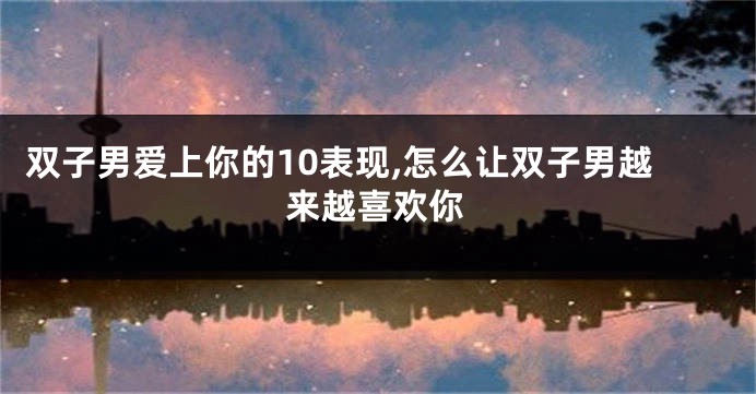 双子男爱上你的10表现,怎么让双子男越来越喜欢你