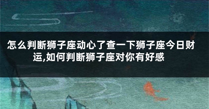怎么判断狮子座动心了查一下狮子座今日财运,如何判断狮子座对你有好感