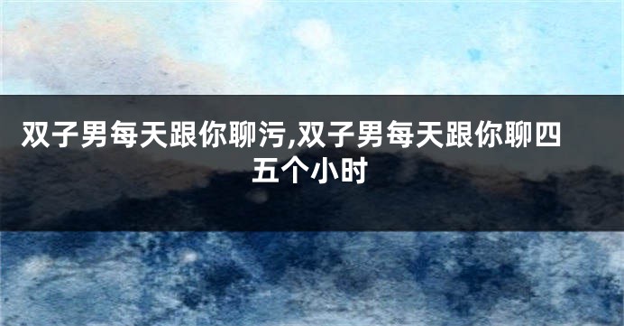 双子男每天跟你聊污,双子男每天跟你聊四五个小时