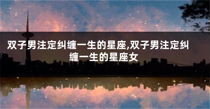 双子男注定纠缠一生的星座,双子男注定纠缠一生的星座女