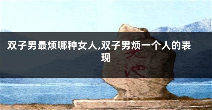 双子男最烦哪种女人,双子男烦一个人的表现