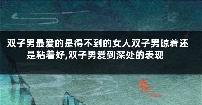 双子男最爱的是得不到的女人双子男晾着还是粘着好,双子男爱到深处的表现