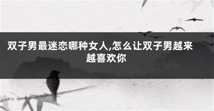 双子男最迷恋哪种女人,怎么让双子男越来越喜欢你