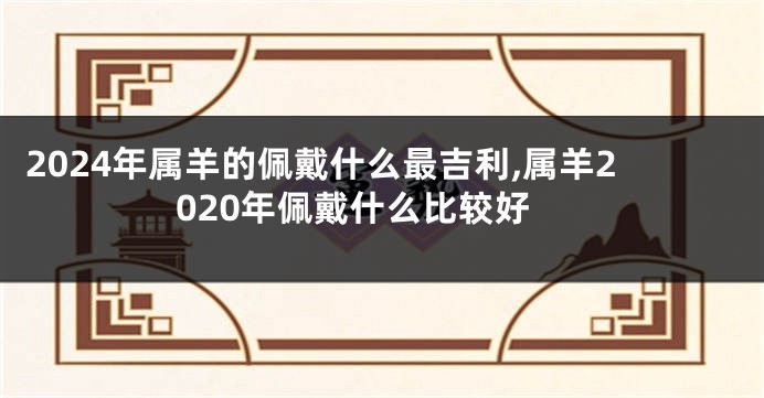 2024年属羊的佩戴什么最吉利,属羊2020年佩戴什么比较好
