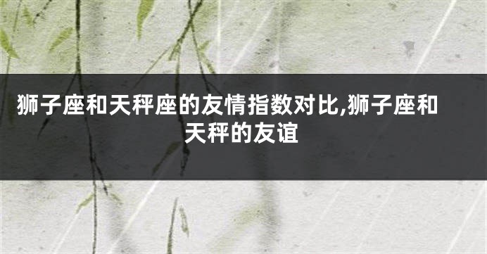 狮子座和天秤座的友情指数对比,狮子座和天秤的友谊