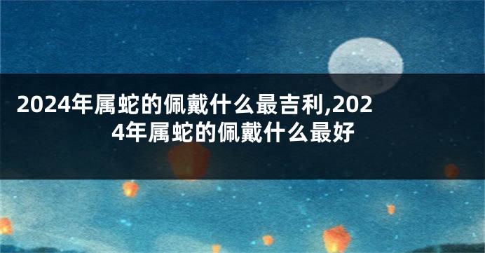2024年属蛇的佩戴什么最吉利,2024年属蛇的佩戴什么最好