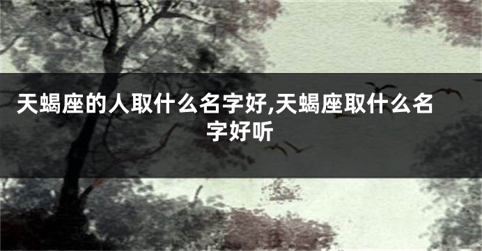 天蝎座的人取什么名字好,天蝎座取什么名字好听
