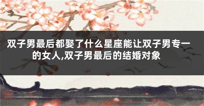双子男最后都娶了什么星座能让双子男专一的女人,双子男最后的结婚对象