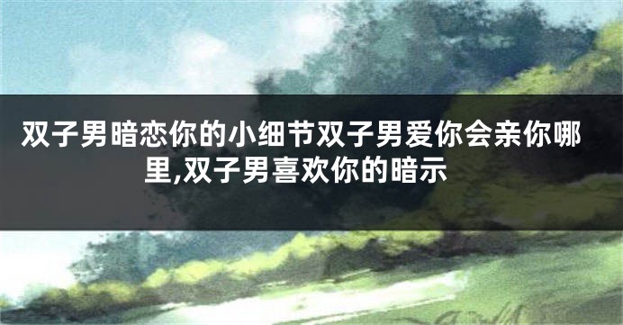 双子男暗恋你的小细节双子男爱你会亲你哪里,双子男喜欢你的暗示